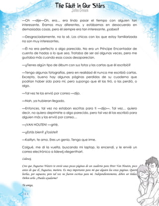 243
—Oh —dije—Oh, era… era lindo pasar el tiempo con alguien tan
interesante. Éramos muy diferentes, y estábamos en desacuerdo en
demasiadas cosas, pero él siempre era tan interesante, ¿sabes?
—Desgraciadamente, no lo sé. Los chicos con los que estoy familiarizada
no son muy interesantes.
—Él no era perfecto o algo parecido. No era un Príncipe Encantador de
cuento de hadas o lo que sea. Trataba de ser así algunas veces, pero me
gustaba más cuando esas cosas desaparecían.
—¿Tienes algún tipo de álbum con sus fotos y las cartas que él escribió?
—Tengo algunas fotografías, pero en realidad él nunca me escribió cartas.
Excepto, bueno hay algunas páginas perdidas de su cuaderno que
podrían haber sido para mí, pero supongo que él las tiró, o las perdió, o
algo.
—Tal vez te las envió por correo —dijo.
—Nah, ya hubieran llegado.
—Entonces, tal vez no estaban escritas para ti —dijo—. Tal vez… quiero
decir, no quiero deprimirte o algo parecido, pero tal vez él las escribió para
alguien más y las envió por correo…
—¡VAN HOUTEN! —grité.
—¿Estás bien? ¿Tosiste?
—Kaitlyn, te amo. Eres un genio. Tengo que irme.
Colgué, me di la vuelta, buscando mi laptop, la encendí, y le envié un
correo electrónico a lidewij.vliegenthart.
Lidewij,
Creo que Augustus Waters te envió unas pocas páginas de un cuaderno para Peter Van Houten, poco
antes de que él, Augustus, muriera. Es muy importante para mí que alguien lea estas páginas. Quiero
leerlas, por supuesto, pero tal vez no fueron escritas para mí. Independientemente, deben ser leídas.
Deben serlo. ¿Puedes ayudarme?
Tú amiga,
 