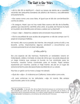 246
—¡ES EL DÍA DE LA BASTILLA40! —Sacó sus brazos de detrás de su espalda,
sacando dos pequeñas banderas de plástico de Francia y sacudiéndolas
entusiastamente.
—Eso suena como una cosa falsa. Al igual que el día de concientización
contra el cólera.
—Te aseguro, Hazel, que no hay nada falso acerca del día de la Bastilla.
¿Sabías que doscientos veintitrés años atrás, el pueblo de Francia irrumpió
en la prisión de la Bastilla para armarse y pelear por su libertad?
—Vaya —dije—. Debemos celebrar este aniversario trascendental.
—Da la casualidad de que acabo de programar un día de campo con tú
papá en el parque Holliday.
Mi mamá, ella nunca paraba de intentar. Me empujé contra el sofá y me
levanté. Juntas, improvisamos algunos sándwich y encontramos una
canasta polvorienta en el closet del pasillo.
Era una especie de día hermoso, finalmente un verdadero verano en
Indianápolis, cálido y húmedo, la clase de clima que recuerda después de
un largo invierno que aunque el mundo no fue construido para los
humanos, nosotros fuimos construidos para el mundo. Papá estaba
esperando por nosotras, usando un traje marrón, de pie en un lugar de
estacionamiento para discapacitados escribiendo en su celular.
Nos hizo un gesto con la mano y luego me abrazó.
—Qué día —dijo—. Si viviéramos en California, todos serían como este.
—Sí, pero entonces no los disfrutarías —dijo mi mamá. Ella estaba
equivocada, pero no la corregí.
40
Día de la Bastilla: 14 de julio. Ese día es Fiesta Nacional porque se conmemora la toma
de la Bastilla por parte de más de 45.000 personas que, cansadas de la tiranía y el
despotismo de la monarquía francesa, no tuvieron ningún reparo en asaltarla, llegando así
al final del poder monárquico y al comienzo de la Revolución Francesa.
 