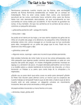 247
Terminamos poniendo nuestra manta por las Ruinas, este rectángulo
extraño de Ruinas Romanas establecidas en medio de un campo en
Indianápolis. Pero no eran ruinas reales: Eran como una recreación
escultural de las ruinas construida hace ochenta años, pero las Ruinas
falsas han sido demasiado descuidadas, así que actualmente se han
convertido en ruinas reales por accidente. A Van Houten le gustarían las
ruinas. A Gus también. Así que nos sentamos en la sombra de las ruinas y
comimos un pequeño almuerzo.
—¿Necesitas protector sol? —preguntó mamá.
—Estoy bien —dije.
Se podía oír el viento en las hojas, y en ese viento viajaban los gritos de los
niños en el patio de juego a la distancia, los pequeños niños tratando de
entender cómo vivir, cómo navegar en un mundo que no fue construido
para ellos, navegando en un patio de juego que lo era. Papá me vio
observar a los niños jugar y dijo:
—¿Extrañas correr así?
—Algunas veces, supongo —pero eso no era lo que estaba pensando.
Sólo estaba tratando de notar todo: la luz en las ruinas estropeadas, este
niño pequeño que apenas podía caminar descubriendo un palo en una
esquina del patio de juegos, mi madre infatigable poniendo mostaza en
zigzag a su sándwich de pavo, mi papá dándole palmaditas con la mano
a su bolsillo sobre su celular resistiendo la tentación de checarlo, un chico
lanzando un Frisbee a su perro que corría bajo él, lo atrapaba y lo
regresaba.
¿Quién soy yo para decir que estas cosas no serán para siempre? ¿Quién
es Peter Van Houten para afirmar como un hecho que la conjetura de
nuestro trabajo es temporal? Todo lo que sé del cielo y todo lo que sé de la
muerte está en este parque: un elegante universo en movimiento
incesante, lleno de ruinas arruinadas y niños gritando.
Mi papá estaba moviendo su mano frente a mi cara.
—Sintoniza, Hazel. ¿Estás ahí?
 