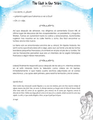 248
—Lo siento, sí. ¿Qué?
—¿Mamá sugirió que fuéramos a ver a Gus?
—Oh, sí —dije.
Así que después de almorzar, nos dirigimos al cementerio Crown Hill, el
último lugar de descanso de tres vicepresidentes, un presidente, y Augustus
Waters. Fuimos en automóvil hasta la colina y estacionamos. Automóviles
rugieron tras nosotros en la calle treinta y ocho. Era fácil encontrar su
tumba: era la más nueva.
La tierra aún se amontonaba encima de su ataúd. Sin lápida todavía. No
sentí como que él estuviera ahí o algo, pero aun así tomé una de las tontas
banderas pequeñas francesas y la enterré en el piso al pie de su tumba. Tal
vez los transeúntes pensarían que era un miembro de la Legión Extranjera
Francesa o algún héroe mercenario.
Lidewij finalmente respondió poco después de las seis p.m. mientras estaba
en el sofá mirando tanto la televisión como vídeos en mi laptop.
Inmediatamente vi que había cuatro archivos adjuntados en el correo
electrónico, y los quise abrir primero, pero resistí la tentación y leí el correo.
Querida Hazel,
Peter estaba muy intoxicado cuando llegamos a su casa esta mañana, pero esto hizo nuestro trabajo de
alguna manera más fácil. Bas, mi novio, lo distrajo mientras yo busqué entre la bolsa de basura donde
Peter tiene todos los correos de sus seguidores, pero entonces me di cuenta que Augustus conocía la
dirección de Peter. Había una larga pila de correo en la mesa de su comedor, donde encontré la carta muy
rápido. La abrí y vi que estaba dirigida a Peter, así que le pedí que la leyera.
Se negó.
 