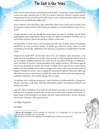 250
Somos como un montón de perros rociando las bocas de incendio41. Envenenamos el agua subterránea con
nuestra orina tóxica, marcando todo con MÍO en un intento ridículo por sobrevivir a nuestras muertes.
No puedo parar de mear en las bocas de incendio. Sé que es tonto e inútil, épicamente inútil en mi estado
actual, pero soy un animal como cualquier otro.
Hazel es diferente. Ella camina ligera, viejo. Camina ligera sobre la tierra. Hazel conoce la verdad: Somos
tan propensos a dañar el universo como lo somos para ayudarlo, y no estamos dispuestos a hacer lo uno o
lo otro.
La gente dirá que es triste que ella deje una cicatriz menor, que pocos la recordarán, que fue amada
profundamente, pero no ampliamente. Pero no es triste, Van Houten. Es triunfante. Es heroico. ¿Ese no
es el verdadero heroísmo? Como los doctores dicen: Primero, no hacer daño.
De todas formas los héroes reales no son las personas haciendo cosas: los héroes reales son las personas
NOTANDO las cosas, prestando atención. El hombre que inventó la vacuna contra la viruela
actualmente no inventó algo. Simplemente se dio cuenta que a las personas con viruela bovina no les daba
viruela.
Después de mi estudio PET42, me metí dentro de la UCI y la vi mientras estaba inconsciente. Y sólo
camine detrás de una enfermera con una placa y fui y me senté a su lado como por diez minutos antes de
que me atraparan. Realmente pensé que iba a morir antes de que pudiera decirle que yo también iba a
morir. Fue brutal: la incesante y mecanizada plática de los cuidados intensivos. Ella tenía esa agua de
cáncer oscura que goteaba de su pecho. Ojos cerrados. Intubada. Pero su mano era aún su mano, todavía
caliente y sus uñas pintadas con este barniz casi negro azul oscuro, y sólo sostuve su mano y trate de
imaginar el mundo sin nosotros, y por un segundo fui una persona lo suficiente buena para esperar que
ella muriera, así nunca se enteraría que yo también iba a morir. Pero entonces quería más tiempo para que
pudiéramos enamorarnos. Tuve mi deseo, supongo. Deje mi cicatriz.
Un enfermero vino y me dijo que me tenía que ir, que los visitantes no estaban permitidos, y le pregunté si
ella iba a estar bien, y el chico dijo: “Ella sigue enfrentándose al agua”. Una bendición del desierto, una
maldición del océano.
¿Qué más? Ella es tan hermosa. No te cansas de verla. Nunca te preocupas si es más inteligente que tú:
sabes que lo es. Es graciosa sin querer serlo. La amo. Soy tan afortunado de amarla, Van Houten. No
puedes escoger si serás lastimado en este mundo, viejo, pero si puedes decidir quién te lastima. Me gustan
mis decisiones. Deseo que a ella le gusten las suyas.
Lo hago, Augustus.
Lo hago.
41 Bocas de incendio: Puntos donde se conectan las mangueras en o fuera de una
construcción cuando hay un incendio.
42
PET: (Positron emission tomography) Tomografía por emisión de positrones.
 