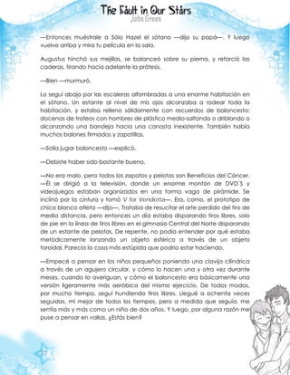 27
—Entonces muéstrale a Sólo Hazel el sótano —dijo su papá—. Y luego
vuelve arriba y mira tu película en la sala.
Augustus hinchó sus mejillas, se balanceó sobre su pierna, y retorció las
caderas, tirando hacia adelante la prótesis.
—Bien —murmuró.
Lo seguí abajo por las escaleras alfombradas a una enorme habitación en
el sótano. Un estante al nivel de mis ojos alcanzaba a rodear toda la
habitación, y estaba relleno sólidamente con recuerdos de baloncesto:
docenas de trofeos con hombres de plástico medio-saltando o driblando o
alcanzando una bandeja hacia una canasta inexistente. También había
muchos balones firmados y zapatillas.
—Solía jugar baloncesto —explicó.
—Debiste haber sido bastante bueno.
—No era malo, pero todos los zapatos y pelotas son Beneficios del Cáncer.
—Él se dirigió a la televisión, donde un enorme montón de DVD´S y
videojuegos estaban organizados en una forma vaga de pirámide. Se
inclinó por la cintura y tomó V for Vendetta—. Era, como, el prototipo de
chico blanco atleta —dijo—. Trataba de resucitar el arte perdido del tiro de
media distancia, pero entonces un día estaba disparando tiros libres, solo
de pie en la línea de tiros libres en el gimnasio Central del Norte disparando
de un estante de pelotas. De repente, no podía entender por qué estaba
metódicamente lanzando un objeto esférico a través de un objeto
toroidal. Parecía la cosa más estúpida que podría estar haciendo.
—Empecé a pensar en los niños pequeños poniendo una clavija cilíndrica
a través de un agujero circular, y cómo lo hacen una y otra vez durante
meses, cuando lo averiguan, y cómo el baloncesto era básicamente una
versión ligeramente más aeróbica del mismo ejercicio. De todos modos,
por mucho tiempo, seguí hundiendo tiros libres. Llegué a ochenta veces
seguidas, mi mejor de todos los tiempos, pero a medida que seguía, me
sentía más y más como un niño de dos años. Y luego, por alguna razón me
puse a pensar en vallas. ¿Estás bien?
 