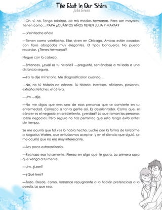 29
—Oh, sí, no. Tengo sobrinos, de mis medias hermanas. Pero son mayores.
Tienen como… PAPÁ ¿CUÁNTOS AÑOS TIENEN JULIA Y MARTA?
—¡Veintiocho años!
—Tienen como veintiocho. Ellas viven en Chicago. Ambas están casadas
con tipos abogados muy elegantes. O tipos banqueros. No puedo
recordar. ¿Tienes hermanos?
Negué con la cabeza.
—Entonces, ¿cuál es tu historia? —preguntó, sentándose a mi lado a una
distancia segura.
—Ya te dije mi historia. Me diagnosticaron cuando…
—No, no tú historia de cáncer. Tú historia. Intereses, aficiones, pasiones,
extraños fetiches, etcétera.
—Um —dije.
—No me digas que eres una de esas personas que se convierte en su
enfermedad. Conozco a tanta gente así. Es desalentador. Como que, el
cáncer es el negocio en crecimiento, ¿verdad? Lo que toman las personas
sobre negocios. Pero seguro no has permitido que esto tenga éxito antes
de tiempo.
Se me ocurrió que tal vez lo había hecho. Luché con la forma de lanzarme
a Augustus Waters, que entusiasmos aceptar, y en el silencio que siguió, se
me ocurrió que no era muy interesante.
—Soy poco extraordinaria.
—Rechazo eso totalmente. Piensa en algo que te gusta. La primera cosa
que venga a tu mente.
—Um. ¿Leer?
—¿Qué lees?
—Todo. Desde, como, romance repugnante a la ficción pretenciosa a la
poesía. Lo que sea.
 