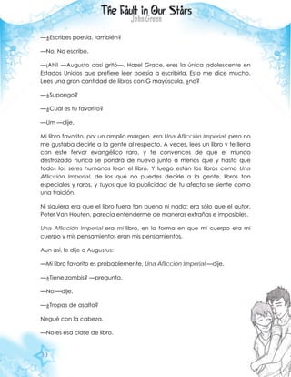 30
—¿Escribes poesía, también?
—No. No escribo.
—¡Ahí! —Augusto casi gritó—. Hazel Grace, eres la única adolescente en
Estados Unidos que prefiere leer poesía a escribirla. Esto me dice mucho.
Lees una gran cantidad de libros con G mayúscula, ¿no?
—¿Supongo?
—¿Cuál es tu favorito?
—Um —dije.
Mi libro favorito, por un amplio margen, era Una Aflicción Imperial, pero no
me gustaba decirle a la gente al respecto. A veces, lees un libro y te llena
con este fervor evangélico raro, y te convences de que el mundo
destrozado nunca se pondrá de nuevo junto a menos que y hasta que
todos los seres humanos lean el libro. Y luego están los libros como Una
Aflicción Imperial, de los que no puedes decirle a la gente, libros tan
especiales y raros, y tuyos que la publicidad de tu afecto se siente como
una traición.
Ni siquiera era que el libro fuera tan bueno ni nada; era sólo que el autor,
Peter Van Houten, parecía entenderme de maneras extrañas e imposibles.
Una Aflicción Imperial era mi libro, en la forma en que mi cuerpo era mi
cuerpo y mis pensamientos eran mis pensamientos.
Aun así, le dije a Augustus:
—Mi libro favorito es probablemente, Una Aflicción Imperial —dije.
—¿Tiene zombis? —pregunto.
—No —dije.
—¿Tropas de asalto?
Negué con la cabeza.
—No es esa clase de libro.
 
