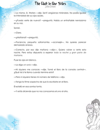 33
—Lo mismo, Sr. Waters —dije. Sentí vergüenza mirándolo. No podía igualar
la intensidad de sus ojos azules.
—¿Puedo verte de nuevo? —preguntó. Había un entrañable nerviosismo
en su voz.
Sonreí.
—Claro.
—¿Mañana? —preguntó.
—Paciencia, pequeño saltamontes —aconsejé—. No quieres parecer
demasiado ansioso.
—Correcto, por eso dije mañana —dijo—. Quiero volver a verte esta
noche. Pero estoy dispuesto a esperar toda la noche y gran parte de
mañana.
Puse los ojos en blanco.
—Lo digo en serio —dijo.
—Ni siquiera me conoces —dije. Tomé el libro de la consola central—.
¿Qué tal si te llamo cuando termine esto?
—Pero ni siquiera tienes mi número de teléfono —dijo.
—Tengo la firme sospecha de que lo escribiste en el libro.
Él estalló en esa sonrisa tonta.
—Y estás diciendo que no nos conocemos el uno al otro.
 