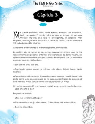 34
Capítulo 3
e quedé levantada hasta tarde leyendo El Precio del Amanecer.
Alerta de spoiler: El precio del amanecer es sangre. No era una
Aflicción Imperial, sino que el protagonista, el sargento Max
Mayhem, era vagamente simpático a pesar de matar, con mi cuenta a
118 individuos en 284 páginas.
Así que me levanté tarde la mañana siguiente, el miércoles.
La política de mi madre es de nunca levantarme, porque uno de los
requerimientos de personas enfermas profesionales es de dormir mucho, así
que estaba confundida al principio cuando me desperté con un sobresalto
con sus manos en mis hombros.
—Son casi las diez, dijo ella.
—Durmiendo peleo contra el cáncer —le dije—. Estuve hasta tarde
leyendo.
—Debió haber sido un buen libro —dijo mientras ella se arrodillaba al lado
de la cama y me desenroscaba de mi largo concentrador de oxígeno, al
cual llamaba Phillip, porque como que se parecía a un Phillip.
Mi madre me conectó a un tanque portátil y me recordó que tenía clase.
—¿Ese chico te lo dio?
Preguntó de la nada.
—¿Por eso, te refieres al herpes?
—Eres demasiado —dijo mi madre—. El libro, Hazel. Me refiero al libro.
—Sí, él me dio el libro.
M
 