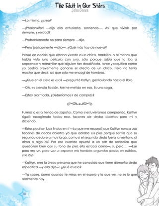 38
—Lo mismo, ¿creo?
—¡Phalanxifor! —dijo ella entusiasta, sonriendo—. Así que vivirás por
siempre, ¿verdad?
—Probablemente no para siempre —dije.
—Pero básicamente —dijo—. ¿Qué más hay de nuevo?
Pensé en decirle que estaba viendo a un chico, también, o al menos que
había visto una película con uno, sólo porque sabía que la iba a
sorprender y maravillar que alguien tan desaliñada, torpe y raquítica como
yo podría brevemente ganarse el afecto de un chico. Pero no tenía
mucho que decir, así que solo me encogí de hombros.
—¿Que en el cielo es eso? —preguntó Katlyn, gesticulando hacia el libro.
—Oh, es ciencia ficción. Me he metido en eso. Es una saga.
—Estoy alarmada. ¿Deberíamos ir de compras?
Fuimos a esta tienda de zapatos. Como si estuviéramos comprando, Kaitlyn
siguió escogiendo todos esos tacones de dedos abiertos para mí y
diciendo.
—Estos podrían lucir lindos en ti —Lo que me recordó que Kaitlyn nunca usó
tacones de dedos abiertos ya que odiaba sus pies porque sentía que su
segundo dedo era muy largo, como si el segundo dedo fuera la ventana al
alma o algo así. Por eso cuando apunté a un par de sandalias que
quedarían bien con su tono de piel, ella estaba como—, sí, pero… —Ese
pero era un, pero van a exponer mis horribles segundos dedos en público,
y le dije:
—Kaitlyn, eres la única persona que he conocido que tiene dismorfia dedo
específica —y ella dijo—: ¿Qué es eso?
—Ya sabes, como cuando te miras en el espejo y lo que ves no es lo que
realmente hay.
 