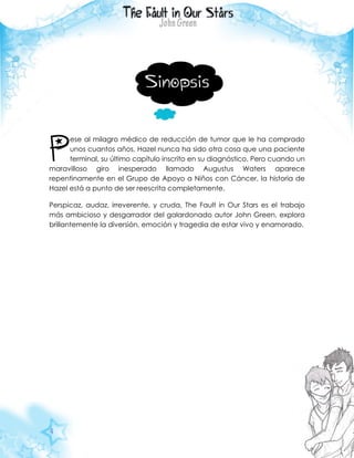 4
Sinopsis
ese al milagro médico de reducción de tumor que le ha comprado
unos cuantos años, Hazel nunca ha sido otra cosa que una paciente
terminal, su último capítulo inscrito en su diagnóstico. Pero cuando un
maravilloso giro inesperado llamado Augustus Waters aparece
repentinamente en el Grupo de Apoyo a Niños con Cáncer, la historia de
Hazel está a punto de ser reescrita completamente.
Perspicaz, audaz, irreverente, y cruda, The Fault in Our Stars es el trabajo
más ambicioso y desgarrador del galardonado autor John Green, explora
brillantemente la diversión, emoción y tragedia de estar vivo y enamorado.
P
 