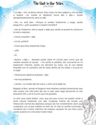 41
Y yo dije: —Um, se llama cánula. Estos tubos me dan oxígeno y me ayudan
a respirar —Su madre se abalanzó hacia ella y dijo—: Jackie
desaprobadoramente, pero yo dije:
—No, no, está bien —Porque lo estaba totalmente, y luego Jackie
preguntó—: ¿Me ayudarían a respirar también?
—No sé. Probemos. Me lo saqué y dejé que Jackie se pusiera la cánula en
la nariz y respirara.
—Hace cosquillas —dijo.
—Lo sé, ¿cierto?
—Creo que estoy respirando mejor.
—¿Si?
—Sí.
—Bueno —dije—, desearía poder darte mi cánula pero como que de
verdad necesito la ayuda. —Ya sentía la pérdida. Me concentré en mi
respiración mientras Jackie me devolvía los tubos. Les di una rápida
limpiada con mi camiseta, até los tubos detrás de mis orejas, y la puse en
su lugar.
—Gracias por dejarme probarlo —dijo.
—No hay problema.
—Jackie —su madre dijo de nuevo, y esta vez la dejé irse.
Regresé al libro, donde el Sargento Max Mayhem estaba lamentando que
sólo tuviera una vida para dar por su país, pero seguí pensando en esa
pequeña niña, y en lo mucho que me gustaba.
La otra cosa sobre Kaitlyn, creo, que era que nunca me podría volver a
sentir natural hablando con ella. Cualquier intento de simular una
interacción normal era depresiva porque era tan notoriamente obvio que
cualquiera con el que hablara el resto de mi vida se sentiría incómodo y
consiente de sí mismo mientras me rodeara, excepto tal vez niños como
Jackie quienes no conocieron nada mejor.
 