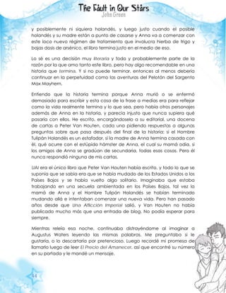 44
y posiblemente ni siquiera holandés, y luego justo cuando el posible
holandés y su madre están a punto de casarse y Anna va a comenzar con
este loco nuevo régimen de tratamiento que involucra hierba de trigo y
bajas dosis de arsénico, el libro termina justo en el medio de eso.
Lo sé es una decisión muy literaria y todo y probablemente parte de la
razón por la que amo tanto este libro, pero hay algo recomendable en una
historia que termina. Y si no puede terminar, entonces al menos debería
continuar en la perpetuidad como las aventuras del Pelotón del Sargento
Max Mayhem.
Entiendo que la historia termina porque Anna murió o se enfermó
demasiado para escribir y esta cosa de la frase a medias era para reflejar
como la vida realmente termina y lo que sea, pero había otros personajes
además de Anna en la historia, y parecía injusto que nunca supiera qué
pasaría con ellos. He escrito, encargándoselo a su editorial, una docena
de cartas a Peter Van Houten, cada una pidiendo respuestas a algunas
preguntas sobre que pasa después del final de la historia: si el Hombre
Tulipán Holandés es un estafador, si la madre de Anna termina casada con
él, qué ocurre con el estúpido hámster de Anna, el cual su mamá odia, si
los amigos de Anna se gradúan de secundaria, todas esas cosas. Pero él
nunca respondió ninguna de mis cartas.
UAI era el único libro que Peter Van Houten había escrito, y todo lo que se
suponía que se sabía era que se había mudado de los Estados Unidos a los
Países Bajos y se había vuelto algo solitario. Imaginaba que estaba
trabajando en una secuela ambientada en los Países Bajos, tal vez la
mamá de Anna y el Hombre Tulipán Holandés se habían terminado
mudando allá e intentaban comenzar una nueva vida. Pero han pasado
años desde que Una Aflicción Imperial salió, y Van Houten no había
publicado mucho más que una entrada de blog. No podía esperar para
siempre.
Mientras releía esa noche, continuaba distrayéndome al imaginar a
Augustus Waters leyendo las mismas palabras. Me preguntaba si le
gustaría, o lo descartaría por pretencioso. Luego recordé mi promesa de
llamarlo luego de leer El Precio del Amanecer, así que encontré su número
en su portada y le mandé un mensaje.
 