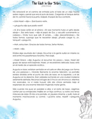 48
Me estacioné en el camino de entrada justo al lado de un viejo Toyota
sedan negro y pensé que era el auto de Isaac. Cargando el tanque detrás
de mí, caminé hacia la puerta. Golpeé. El papá de Gus contestó.
—Solo Hazel —dijo—. Qué bueno verte.
—¿Augustus dijo que podía venir?
—Sí, él e Isaac están en el sótano —En ese momento hubo un grito desde
abajo—. Ese sería Isaac —dijo el papá de Gus, y sacudió suavemente su
cabeza—. Cindy tuvo que salir. El sonido… —dijo, descarriándose—. De
todas formas, supongo que te necesitan abajo. ¿Puedo cargar tú, uh,
tanque? —preguntó.
—Nah, estoy bien. Gracias de todas formas, Señor Waters.
—Mark —dijo.
Estaba algo asustada de ir abajo. Escuchar a la gente aullar en miseria no
está entre mis pasatiempos favoritos. Pero bajé.
—Hazel Grace —dijo Augustus al escuchar mis pasos—. Isaac, Hazel del
grupo de apoyo está bajando. Hazel, un recordatorio delicado: Isaac está
en el medio de un episodio sicótico.
Augustus e Isaac estaban sentados en el suelo en sillas de juego con forma
de una perezosa L, mirando fijamente la enorme televisión. La pantalla
estaba dividida entre el punto de vista de Isaac en la izquierda, y el de
Augustus en la derecha. Eran soldados luchando en una ciudad moderna
seriamente dañada. Reconocí el lugar de El Precio del Amanecer. Mientras
me acercaba, no vi nada inusual: sólo dos chicos sentados bajo el
resplandor de una enorme televisión fingiendo matar gente.
Sólo cuando me puse en paralelo a ellos vi el rostro de Isaac. Lágrimas
corrían por sus enrojecidas mejillas en un flujo continuo, su rostro una tensa
máscara de dolor. Él miro a la pantalla, sin siquiera mirarme, y aulló, todo el
momento machacando su control. —¿Cómo estas, Hazel? —preguntó
Augustus.
 