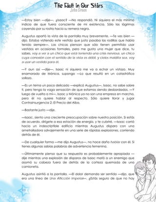 49
—Estoy bien —dije—. ¿Isaac? —No respondió. Ni siquiera el más mínimo
indicio de que fuera consciente de mi existencia. Sólo las lágrimas
cayendo por su rostro hacia su remera negra.
Augustus apartó la vista de la pantalla muy brevemente. —Te ves bien —
dijo. Estaba vistiendo este vestido que justo pasaba las rodillas que había
tenido siempre—. Las chicas piensan que sólo tienen permitido usar
vestidos en ocasiones formales, pero me gusta una mujer que dice, tu
sabes, voy a ver a un chico que está teniendo una crisis nerviosa, un chico
cuya conexión con el sentido de la vista es débil, y cielos maldita sea, voy
a usar un vestido para él.
—Y aun así —dije—. Isaac ni siquiera me va a echar un vistazo. Muy
enamorado de Mónica, supongo —Lo que resultó en un catastrófico
sollozo.
—Es un tema un poco delicado —explicó Augustus—. Isaac, no sabe sobre
ti, pero tengo la vaga sensación de que estamos siendo desbordados. —Y
luego de vuelta a mí—. Isaac y Mónica ya no son una empresa en marcha,
pero él no quiere hablar al respecto. Sólo quiere llorar y jugar
Contrainsurgencia 2: El Precio del Alba.
—Bastante justo —dije.
—Isaac, siento una creciente preocupación sobre nuestra posición. Si estás
de acuerdo, dirígete a esa estación de energía, y te cubriré. —Isaac corrió
hacia un indescriptible edificio mientras Augustus disparo con una
ametralladora salvajemente en una serie de rápidas explosiones, corriendo
detrás de él.
—De cualquier forma —me dijo Augustus—, no hace daño hablar con él. Si
tienes algunas sabias palabras de advertencia femenina.
—Últimamente pienso que su respuesta es probablemente apropiada —
dije mientras una explosión de disparos de Isaac mató a un enemigo que
asomó su cabeza fuera de detrás de la corteza quemada de una
camioneta.
Augustus asintió a la pantalla. —El dolor demanda ser sentido —dijo, que
era una línea de Una Aflicción Imperial—. ¿Estás seguro de que no hay
 