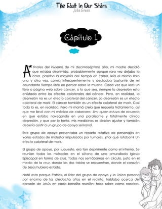 5
Capítulo 1
finales del invierno de mi decimoséptimo año, mi madre decidió
que estaba deprimida, probablemente porque rara vez dejaba la
casa, pasaba la mayoría del tiempo en cama, leía el mismo libro
una y otra vez, comía infrecuentemente y dedicaba bastante de mi
abundante tiempo libre en pensar sobre la muerte. Cada vez que leas un
libro o página web sobre cáncer, o lo que sea, siempre la depresión esta
enlistada entre los efectos colaterales del cáncer. Pero, en realidad, la
depresión no es un efecto colateral del cáncer. La depresión es un efecto
colateral de morir. El cáncer también es un efecto colateral de morir. Casi
todo lo es, en realidad. Pero mi mamá creía que requería tratamiento, así
que me llevó con mi médico de cabecera, Jim, quien estuvo de acuerdo
en que estaba navegando en una paralizante y totalmente clínica
depresión, y que por lo tanto, mis medicinas se debían ajustar y también
debería asistir a un grupo de apoyo semanal.
Este grupo de apoyo presentaba un reparto rotativo de personajes en
varios estados de malestar impulsados por tumores. ¿Por qué rotaban? Un
efecto colateral de morir.
El grupo de apoyo, por supuesto, era tan deprimente como el infierno. Se
reunían todos los miércoles en el sótano de una amurallada Iglesia
Episcopal en forma de cruz. Todos nos sentábamos en círculo, justo en el
medio de la cruz, donde las dos tablas se encuentran, donde el corazón
de Jesús hubiera estado.
Noté esto porque Patrick, el líder del grupo de apoyo y la única persona
por encima de los dieciocho años en el recinto, hablaba acerca del
corazón de Jesús en cada bendita reunión; todo sobre como nosotros,
A
 