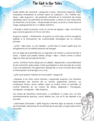 50
nadie detrás de nosotros? —preguntó a Isaac. Momentos después, balas
trazadoras empezaron a zumbar sobre sus cabezas—. Oh, maldita sea,
Isaac —dijo Augustus—. No pretendo criticarte en tu momento de mayor
debilidad, pero nos permitiste ser flanqueados, y ahora no hay nada entre
los terroristas y la escuela. —El personaje de Isaac se echó a correr hacia el
fuego, zigzagueando en un callejón estrecho.
—Puedes ir sobre el puente y haz un círculo de regreso —dije, una táctica
que conocía gracias a El Precio del Alba.
Augustus suspiró. —Tristemente, el puente ya está bajo control insurgente
debido a la formulación de cuestionables estrategias de mi cohorte
privado.
—¿Yo? —dijo Isaac, su voz velada—. ¡¿Yo?! Eres tú quien sugirió que nos
refugiáramos en la maldita estación de energía.
Gus se alejó de la pantalla por un segundo y le mostró su sonrisa torcida a
Isaac. —Sabía que podías hablar, amigo —dijo—. Ahora vamos a salvar
algunos niños de escuela de ficción.
Juntos, corrieron hacia abajo por el callejón, disparando y escondiéndose
en los momentos adecuados, hasta que llegaron a esta escuela de un piso
y de una habitación. Se agacharon debajo de un muro a través de la calle
e interceptaron al enemigo uno a uno.
—¿Por qué quieren meterse en la escuela? —pregunté.
—Quieren a los niños como rehenes —respondió Augustus. Sus hombros
redondeados por encima de su control, golpeando botones, sus
antebrazos tensos, venas visibles. Isaac se inclinó hacia la pantalla, el
control bailando en sus manos de dedos delgados—. Consíguelo,
consíguelo, consíguelo —dijo Augustus.
Las ondas de terroristas continuaron, y acribillaron a cada uno, sus tiros
asombrosamente precisos, como debían ser, con el fin de disparar a la
escuela.
—¡Granada! ¡Granada! —gritó Augustus mientras algo se arqueó a través
de la pantalla, rebotando en la entrada de la escuela, y luego rodó contra
la puerta.
 