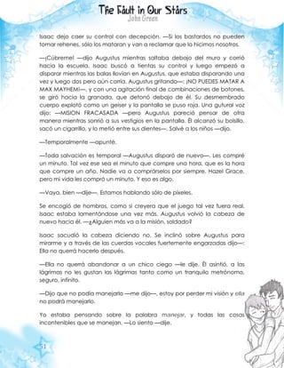 51
Isaac dejo caer su control con decepción. —Si los bastardos no pueden
tomar rehenes, sólo los mataran y van a reclamar que lo hicimos nosotros.
—¡Cúbreme! —dijo Augustus mientras saltaba debajo del muro y corrió
hacia la escuela. Isaac buscó a tientas su control y luego empezó a
disparar mientras las balas llovían en Augustus, que estaba disparando una
vez y luego dos pero aún corría, Augustus gritando—: ¡NO PUEDES MATAR A
MAX MAYHEM!—, y con una agitación final de combinaciones de botones,
se giró hacia la granada, que detonó debajo de él. Su desmembrado
cuerpo explotó como un geiser y la pantalla se puso roja. Una gutural voz
dijo: —MISION FRACASADA —pero Augustus pareció pensar de otra
manera mientras sonrió a sus vestigios en la pantalla. Él alcanzó su bolsillo,
sacó un cigarrillo, y lo metió entre sus dientes—. Salvé a los niños —dijo.
—Temporalmente —apunté.
—Toda salvación es temporal —Augustus disparó de nuevo—. Les compré
un minuto. Tal vez ese sea el minuto que compre una hora, que es la hora
que compre un año. Nadie va a comprárselos por siempre, Hazel Grace,
pero mi vida les compró un minuto. Y eso es algo.
—Vaya, bien —dije—. Estamos hablando sólo de píxeles.
Se encogió de hombros, como si creyera que el juego tal vez fuera real.
Isaac estaba lamentándose una vez más. Augustus volvió la cabeza de
nuevo hacia él. —¿Alguien más va a la misión, soldado?
Isaac sacudió la cabeza diciendo no. Se inclinó sobre Augustus para
mirarme y a través de las cuerdas vocales fuertemente engarzadas dijo—:
Ella no querrá hacerlo después.
—Ella no querrá abandonar a un chico ciego —le dije. Él asintió, a las
lágrimas no les gustan las lágrimas tanto como un tranquilo metrónomo,
seguro, infinito.
—Dijo que no podía manejarlo —me dijo—, estoy por perder mi visión y ella
no podrá manejarlo.
Yo estaba pensando sobre la palabra manejar, y todas las cosas
incontenibles que se manejan. —Lo siento —dije.
 
