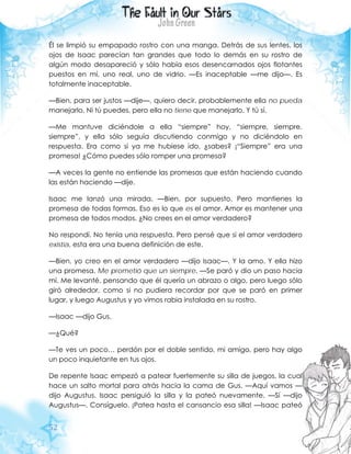 52
Él se limpió su empapado rostro con una manga. Detrás de sus lentes, los
ojos de Isaac parecían tan grandes que todo lo demás en su rostro de
algún modo desapareció y sólo había esos desencarnados ojos flotantes
puestos en mí, uno real, uno de vidrio. —Es inaceptable —me dijo—. Es
totalmente inaceptable.
—Bien, para ser justos —dije—, quiero decir, probablemente ella no pueda
manejarlo. Ni tú puedes, pero ella no tiene que manejarlo. Y tú sí.
—Me mantuve diciéndole a ella “siempre” hoy, “siempre, siempre,
siempre”, y ella sólo seguía discutiendo conmigo y no diciéndolo en
respuesta. Era como si ya me hubiese ido, ¿sabes? ¡“Siempre” era una
promesa! ¿Cómo puedes sólo romper una promesa?
—A veces la gente no entiende las promesas que están haciendo cuando
las están haciendo —dije.
Isaac me lanzó una mirada. —Bien, por supuesto. Pero mantienes la
promesa de todas formas. Eso es lo que es el amor. Amor es mantener una
promesa de todos modos. ¿No crees en el amor verdadero?
No respondí. No tenía una respuesta. Pero pensé que si el amor verdadero
existía, esta era una buena definición de este.
—Bien, yo creo en el amor verdadero —dijo Isaac—. Y la amo. Y ella hizo
una promesa. Me prometió que un siempre. —Se paró y dio un paso hacia
mí. Me levanté, pensando que él quería un abrazo o algo, pero luego sólo
giró alrededor, como si no pudiera recordar por que se paró en primer
lugar, y luego Augustus y yo vimos rabia instalada en su rostro.
—Isaac —dijo Gus.
—¿Qué?
—Te ves un poco… perdón por el doble sentido, mi amigo, pero hay algo
un poco inquietante en tus ojos.
De repente Isaac empezó a patear fuertemente su silla de juegos, la cual
hace un salto mortal para atrás hacia la cama de Gus. —Aquí vamos —
dijo Augustus. Isaac persiguió la silla y la pateó nuevamente. —Sí —dijo
Augustus—. Consíguelo. ¡Patea hasta el cansancio esa silla! —Isaac pateó
 