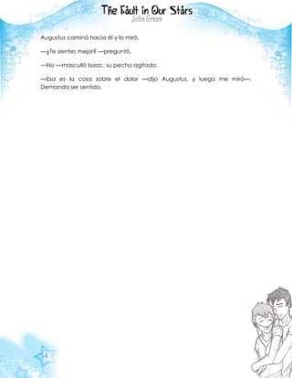 54
Augustus caminó hacia él y lo miró.
—¿Te sientes mejor? —preguntó.
—No —masculló Isaac, su pecho agitado.
—Esa es la cosa sobre el dolor —dijo Augustus, y luego me miró—.
Demanda ser sentido.
 