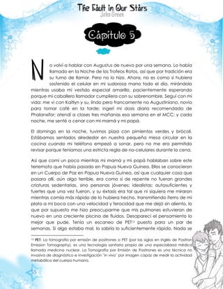 55
Capítulo 5
o volví a hablar con Augustus de nuevo por una semana. Lo había
llamado en la Noche de los Trofeos Rotos, así que por tradición era
su turno de llamar. Pero no lo hizo. Ahora, no es como si hubiera
sostenido el celular en mi sudorosa mano todo el día, mirándolo
mientras usaba mi vestido especial amarillo, pacientemente esperando
porque mi caballero llamador cumpliera con su sobrenombre. Seguí con mi
vida: me vi con Kaitlyn y su, lindo pero francamente no Augustiniano, novio
para tomar café en la tarde; ingerí mi dosis diaria recomendada de
Phalanxifor; atendí a clases tres mañanas esa semana en el MCC; y cada
noche, me senté a cenar con mi mamá y mi papá.
El domingo en la noche, tuvimos pizza con pimientos verdes y brócoli.
Estábamos sentados alrededor en nuestra pequeña mesa circular en la
cocina cuando mi teléfono empezó a sonar, pero no me era permitido
revisar porque teníamos una estricta regla de no-celulares durante la cena.
Así que comí un poco mientras mi mamá y mi papá hablaban sobre este
terremoto que había pasado en Papua Nueva Guinea. Ellos se conocieron
en un Cuerpo de Paz en Papua Nueva Guinea, así que cualquier cosa que
pasara allí, aún algo terrible, era como si de repente no fueran grandes
criaturas sedentarias, sino personas jóvenes; idealistas; autosuficientes y
fuertes que una vez fueron, y su éxtasis era tal que ni siquiera me miraron
mientras comía más rápido de lo hubiera hecho, transmitiendo ítems de mi
plato a mi boca con una velocidad y ferocidad que me dejó sin aliento, lo
que por supuesto me hizo preocuparme que mis pulmones estuvieran de
nuevo en una creciente piscina de fluidos. Desaparecí el pensamiento lo
mejor que pude. Tenía un escaneo de PET12 puesto para un par de
semanas. Si algo estaba mal, lo sabría lo suficientemente rápido. Nada se
12 PET: La tomografía por emisión de positrones o PET (por las siglas en inglés de Positron
Emission Tomography), es una tecnología sanitaria propia de una especialidad médica
llamada medicina nuclear. La Tomografía por Emisión de Positrones es una técnica no
invasiva de diagnóstico e investigación ¨in vivo¨ por imagen capaz de medir la actividad
metabólica del cuerpo humano.
N
 