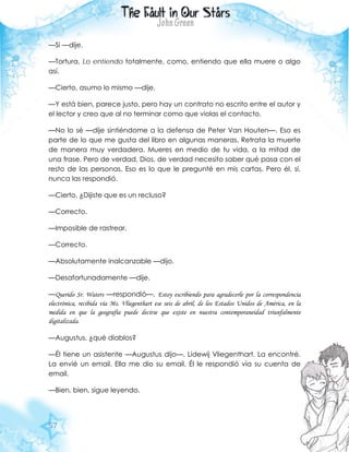 57
—Si —dije.
—Tortura. Lo entiendo totalmente, como, entiendo que ella muere o algo
así.
—Cierto, asumo lo mismo —dije.
—Y está bien, parece justo, pero hay un contrato no escrito entre el autor y
el lector y creo que al no terminar como que violas el contacto.
—No lo sé —dije sintiéndome a la defensa de Peter Van Houten—. Eso es
parte de lo que me gusta del libro en algunas maneras. Retrata la muerte
de manera muy verdadera. Mueres en medio de tu vida, a la mitad de
una frase. Pero de verdad, Dios, de verdad necesito saber qué pasa con el
resto de las personas. Eso es lo que le pregunté en mis cartas. Pero él, sí,
nunca las respondió.
—Cierto. ¿Dijiste que es un recluso?
—Correcto.
—Imposible de rastrear.
—Correcto.
—Absolutamente inalcanzable —dijo.
—Desafortunadamente —dije.
—Querido Sr. Waters —respondió—. Estoy escribiendo para agradecerle por la correspondencia
electrónica, recibida vía Ms. Vliegenthart ese seis de abril, de los Estados Unidos de América, en la
medida en que la geografía puede decirse que existe en nuestra contemporaneidad triunfalmente
digitalizada.
—Augustus, ¿qué diablos?
—Él tiene un asistente —Augustus dijo—. Lidewij Vliegenthart. La encontré.
La envié un email. Ella me dio su email. Él le respondió vía su cuenta de
email.
—Bien, bien, sigue leyendo.
 