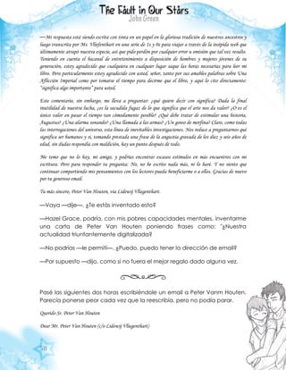 58
—Mi respuesta está siendo escrita con tinta en un papel en la gloriosa tradición de nuestros ancestros y
luego transcrita por Ms. Vliefenthart en una serie de 1s y 0s para viajar a través de la insípida web que
últimamente atrapó nuestra especie, así que pido perdón por cualquier error u omisión que tal vez resulte.
Teniendo en cuenta el bacanal de entretenimiento a disposición de hombres y mujeres jóvenes de su
generación, estoy agradecido que cualquiera en cualquier lugar saque las horas necesarias para leer mi
libro. Pero particularmente estoy agradecido con usted, señor, tanto por sus amables palabras sobre Una
Aflicción Imperial como por tomarse el tiempo para decirme que el libro, y aquí lo cito directamente:
“significa algo importante” para usted.
Este comentario, sin embargo, me lleva a preguntar: ¿qué quiere decir con significa? Dada la final
inutilidad de nuestra lucha, ¿es la sacudida fugaz de lo que significa que el arte nos da valor? ¿O es el
único valor en pasar el tiempo tan cómodamente posible? ¿Qué debe tratar de estimular una historia,
Augustus? ¿Una alarma sonando? ¿Una llamada a las armas? ¿Un goteo de morfina? Claro, como todas
las interrogaciones del universo, esta línea de inevitables investigaciones. Nos reduce a preguntarnos qué
significa ser humanos y si, tomando prestada una frase de la angustia gravada de los diez y seis años de
edad, sin dudas respondía con maldición, hay un punto después de todo.
Me temo que no lo hay, mi amigo, y podrías encontrar escasos estímulos en más encuentros con mi
escritura. Pero para responder tu pregunta: No, no he escrito nada más, ni lo haré. Y no siento que
continuar compartiendo mis pensamientos con los lectores pueda beneficiarme o a ellos. Gracias de nuevo
por tu generoso email.
Tu más sincero, Peter Van Houten, via Lidewij Vliegenthart.
—Vaya —dije—. ¿Te estás inventado esto?
—Hazel Grace, podría, con mis pobres capacidades mentales, inventarme
una carta de Peter Van Houten poniendo frases como: "¿Nuestra
actualidad triunfantemente digitalizada?
—No podrías —le permití—. ¿Puedo, puedo tener la dirección de email?
—Por supuesto —dijo, como si no fuera el mejor regalo dado alguna vez.
Pasé las siguientes dos horas escribiéndole un email a Peter Vanm Houten.
Parecía ponerse peor cada vez que la reescribía, pero no podía parar.
Querido Sr. Peter Van Houten
Dear Mr. Peter Van Houten (c/o Lidewij Vliegenthart)
 