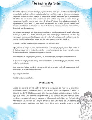 59
Mi nombre es Grace Lancaster. Mi amigo Augustus Waters, quien leyó Una Aflicción Imperial por mi
recomendación, acaba de recibir un email de usted de este email. Espero que no le importe que Augustus
compartiera el correo electrónico conmigo. Sr. Van Houten, entiendo por su email que no planea publicar
más libros. De una manera, estoy decepcionada, pero también estoy aliviada: nunca tendré que
preocuparme si su libro siguiente va a estar a la altura del original. Como alguien con tres años de
supervivencia al cáncer Nivel IV, puedo decirle que tiene todo bien en Una Aflicción Imperial. O al
menos me entendió bien. Su libro tiene una manera de decirme lo que siento antes de si quiera sentirlo, y
lo he releído una docena de veces.
Me pregunto, sin embargo, si le importaría responderme un par de preguntas de la novela sobre lo que
pasó luego del final de la misma. Entiendo que el libro termina porque Anna muere o se pone muy
enferma para continuar escribiéndola, pero quiero de verdad saber qué pasa con la madre de Anna, si se
casa con Dutch el hombre tulipán, si tiene otro hijo, y si se queda en el 917 W. Temple, etc.
¿También si Dutch el Hombre Tulipán es un fraude o de verdad las ama?
¿Qué pasa con los amigos de Anna, particularmente con Claire y Jake? ¿Siguen juntos? Y por último, me
he dado cuenta que este es el tipo de profundas y pensativos preguntas que siempre esperabas que tus
lectores siempre hicieran, ¿qué pasa con Sisyphus el Hámster?
Estas preguntas me han perseguido por años, y no sé cuánto tiempo pasara para tener las respuestas.
Sé que estas no son preguntas literales y que su libro está lleno de importantes preguntas literales, pero de
verdad me gustaría saber.
Y por supuesto, si alguna vez decide volver a escribir, aún si no quiere publicarlo, me encantaría leerlo.
Francamente, he leído tu lista de comestibles.
Tuya con gran admiración
Hazel Grace Lancaster, 16 años.
Luego de que la envié, volví a llamar a Augustus de nuevo, y estuvimos
levantados hasta tarde hablando sobre Una Aflicción Imperial. Y le leí un
poema de Emily Dickinson que Van Houten había usado para el título, y
dijo que tenía una buena voz para leer y no paraba mucho tiempo para
los descansos entre líneas, y luego me dijo que el sexto libro de El Precio del
Atardecer, La prueba de Sangre, empieza con una frase de un poema. Le
tomó un minuto encontrar el libro, pero finalmente leyó la frase para mí.
 