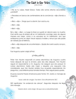61
—No es tu culpa, Hazel Grace. Todos sólo somos efectos secundarios,
¿verdad?
—Percebes en barcos de contenedores de la conciencia —dije citando a
UAI.
—Bien —dijo—. Tengo que ir a dormir. Son casi la una.
—Bien —dije.
—Bien —dijo.
Reí y dije: —Bien —y luego la línea se quedó en silencio pero no muerta.
Casi sentía que él estaba allí en mi habitación conmigo, pero de alguna
manera era mejor, como si no estuviera en mi habitación, sino que
estábamos juntos en algún tercer espacio invisible y tenue que sólo podía
ser visitado por el teléfono.
—Bien —dijo después de una eternidad—. Quizás Bien será nuestro siempre.
—Bien —dije.
Fue Augustus quien colgó al final.
Peter Van Houten respondió el correo electrónico de Augustus cuatro
horas después de que lo enviara, pero dos días después, Van Houten
seguía sin responderme a mí. Augustus me aseguró que era porque mi
correo electrónico había sido mejor y requería una respuesta más
considerada, que Van Houten estaba muy ocupado respondiendo mis
preguntas, y esa brillante prosa tomaba tiempo. Pero seguía preocupada.
El jueves durante Poesía Americana para Tontos 101, recibí un mensaje de
Augustus:
Isaac salió de cirugía. Fue bien. Esta oficialmente SEC
SEC significaba “sin evidencia de cáncer”. Segundos después me llegó
otro mensaje.
Quiero decir, está ciego. Así que eso es desafortunado
 