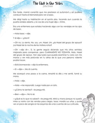 62
Esa tarde, mamá consintió que me prestaran el automóvil y así pudiera
conducir hasta el Memorial para ver a Isaac.
Me dirigí hasta su habitación en el quinto piso, tocando aun cuando la
puerta estaba abierta, y la voz de una mujer dijo—: Entre.
Era una enfermera que estaba haciendo algo con los vendajes en los ojos
de Isaac.
—Hola Isaac —dije.
Y él dijo—: ¿Mon?
—Oh no. Lo siento. No, soy, um, Hazel. Um, ¿la Hazel del grupo de apoyo?
¡La Hazel de la noche-de-los-trofeos-rotos?
—Oh —dijo él—. Sí, la gente seguía diciendo que mis otros sentidos
mejoraría para compensar, pero CLARAMENTE NO TODAVÍA. Hola, Hazel
del grupo de apoyo. Ven aquí para que pueda examinar tu cara con mis
manos y ver más profundo en tu alma de lo que una persona vidente
podría hacer.
—Está bromeando —dijo la enfermera.
—Sí —dije—. Me di cuenta.
Me acerqué unos pasos a la cama. Arrastré la silla y me senté, tomé su
mano.
—Hola —dije.
—Hola —me respondió. Luego nada por un rato.
—¿Cómo te sientes? —le pregunté.
—Bien —dijo—. No lo sé.
—¿Qué es lo que no sabes? —le pregunté. Miré su mano porque no quería
mirar su rostro con las vendas para ciegos. Isaac mordía sus uñas, y pude
ver un poco de sangre en las esquinas de unas cuantas de sus cutículas.
 