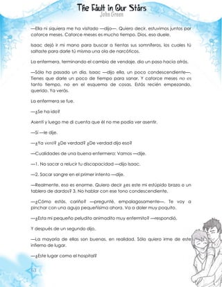 63
—Ella ni siquiera me ha visitado —dijo—. Quiero decir, estuvimos juntos por
catorce meses. Catorce meses es mucho tiempo. Dios, eso duele.
Isaac dejó ir mi mano para buscar a tientas sus somníferos, los cuales tú
saltaste para darle tú misma una ola de narcóticos.
La enfermera, terminando el cambio de vendaje, dio un paso hacia atrás.
—Sólo ha pasado un día, Isaac —dijo ella, un poco condescendiente—.
Tienes que darle un poco de tiempo para sanar. Y catorce meses no es
tanto tiempo, no en el esquema de cosas. Estás recién empezando,
querido. Ya verás.
La enfermera se fue.
—¿Se ha ido?
Asentí y luego me di cuenta que él no me podía ver asentir.
—Sí —le dije.
—¿Ya veré? ¿De verdad? ¿De verdad dijo eso?
—Cualidades de una buena enfermera: Vamos —dije.
—1. No sacar a relucir tu discapacidad —dijo Isaac.
—2. Sacar sangre en el primer intento —dije.
—Realmente, eso es enorme. Quiero decir ¿es este mi estúpido brazo o un
tablero de dardos? 3. No hablar con ese tono condescendiente.
—¿Cómo estás, cariño? —pregunté, empalagosamente—. Te voy a
pinchar con una aguja pequeñísima ahora. Va a doler muy poquito.
—¿Esta mi pequeño peludito animadito muy enfermito? —respondió.
Y después de un segundo dijo,
—La mayoría de ellas son buenas, en realidad. Sólo quiero irme de este
infierno de lugar.
—¿Este lugar como el hospital?
 