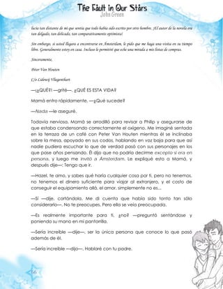 66
lucía tan distante de mí que sentía que todo había sido escrito por otro hombre. ¡El autor de la novela era
tan delgado, tan delicado, tan comparativamente optimista!
Sin embargo, si usted llegara a encontrarse en Ámsterdam, le pido que me haga una visita en su tiempo
libre. Generalmente estoy en casa. Incluso le permitiré que eche una mirada a mis listas de compras.
Sinceramente,
Peter Van Houten
C/o Lidewij Vliegenthart
—¡¿QUÉ?! —grité—. ¿QUÉ ES ESTA VIDA?
Mamá entro rápidamente. —¿Qué sucede?
—Nada —le aseguré.
Todavía nerviosa, Mamá se arrodilló para revisar a Philip y asegurarse de
que estaba condensando correctamente el oxígeno. Me imaginé sentada
en la terraza de un café con Peter Van Houten mientras él se inclinaba
sobre la mesa, apoyado en sus codos, hablando en voz baja para que así
nadie pudiera escuchar lo que de verdad pasó con sus personajes en los
que pase años pensando. Él dijo que no podría decirme excepto si era en
persona, y luego me invitó a Ámsterdam. Le expliqué esto a Mamá, y
después dije—: Tengo que ir.
—Hazel, te amo, y sabes qué haría cualquier cosa por ti, pero no tenemos,
no tenemos el dinero suficiente para viajar al extranjero, y el costo de
conseguir el equipamiento allá, el amor, simplemente no es...
—Sí —dije, cortándola. Me di cuenta que había sido tonto tan sólo
considerarlo—. No te preocupes. Pero ella se veía preocupada.
—Es realmente importante para ti, ¿no? —preguntó sentándose y
poniendo su mano en mi pantorrilla.
—Sería increíble —dije—, ser la única persona que conoce lo que pasó
además de él.
—Sería increíble —dijo—. Hablaré con tu padre.
 
