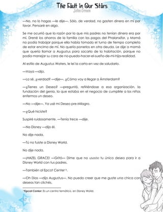 67
—No, no lo hagas —le dije—. Sólo, de verdad, no gasten dinero en mí por
favor. Pensaré en algo.
Se me ocurrió que la razón por la que mis padres no tenían dinero era por
mí. Drené los ahorros de la familia con los pagos del Phalanxifor, y Mamá
no podía trabajar porque ella había tomado el turno de tiempo completo
de estar encima de mí. No quería ponerlos en otra deuda. Le dije a mamá
que quería llamar a Augustus para sacarla de la habitación, porque no
podía manejar su cara de no-puedo-hacer-el-sueño-de-mi-hija-realidad.
Al estilo de Augustus Waters, le leí la carta en vez de saludarlo.
—Vaya —dijo.
—Lo sé, ¿verdad? —dije—. ¿Cómo voy a llegar a Ámsterdam?
—¿Tienes un Deseo? —preguntó, refiriéndose a esa organización, la
fundación del genio, la que estaba en el negocio de cumplirle a los niños
enfermos un deseo.
—No —dije—. Ya usé mi Deseo pre-Milagro.
—¿Qué hiciste?
Suspiré ruidosamente. —Tenía trece —dije.
—No Disney —dijo él.
No dije nada.
—Tú no fuiste a Disney World.
No dije nada.
—¡HAZEL GRACE! —Gritó— Dime que no usaste tu único deseo para ir a
Disney World con tus padres.
—También al Epcot Center14.
—Oh Dios —dijo Augustus—. No puedo creer que me guste una chica con
deseos tan clichés.
14Epcot Center: Es un centro temático, en Disney World.
 