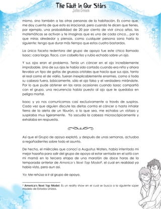 7
mismo, sino también a las otras personas de la habitación. Es como que,
me doy cuenta de que esto es irracional, pero cuando te dicen que tienes,
por ejemplo, una probabilidad de 20 por ciento de vivir cinco años, las
matemáticas se activan y te imaginas que es uno de cada cinco... por lo
que miras alrededor y piensas, como cualquier persona sana haría lo
siguiente: tengo que durar más tiempo que estos cuatro bastardos.
La única faceta redentora del grupo de apoyo fue este chico llamado
Isaac; cara larga, flaco, con cabello liso y rubio echado sobre un ojo.
Y sus ojos eran el problema. Tenía un cáncer en el ojo increíblemente
improbable. Uno de sus ojos le había sido cortado cuando era niño y ahora
llevaba un tipo de gafas de gruesos cristales que hacía que sus ojos, tanto
el real como el de vidrio, fueran inexplicablemente enormes, como si toda
su cabeza fuera, básicamente, sólo el ojo falso y el verdadero mirándote.
Por lo que pude obtener en las raras ocasiones cuando Isaac compartió
con el grupo, una recurrencia había puesto al ojo que le quedaba en
peligro mortal.
Isaac y yo nos comunicamos casi exclusivamente a través de suspiros.
Cada vez que alguien discute las dietas contra el cáncer o hasta inhalar
tierra de la aleta de un tiburón, o lo que sea, me echaba un vistazo y
suspiraba muy ligeramente. Yo sacudía la cabeza microscópicamente y
exhalaba en respuesta.
Así que el Grupo de apoyo explotó, y después de unas semanas, actuaba
a regañadientes sobre todo el asunto.
De hecho, el miércoles que conocí a Augustus Waters, había intentado mi
mejor hazaña para salir del grupo de apoyo al estar sentada en el sofá con
mi mamá en la tercera etapa de una maratón de doce horas de la
temporada anterior de America’s Next Top Model3, el cual en realidad ya
había visto, pero aun así.
Yo: Me rehúso a ir al grupo de apoyo.
3 America’s Next Top Model: Es un reality show en el cual se busca a la siguiente súper
modelo de Estados Unidos.
 