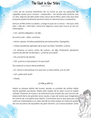 72
—Uno de los muchos beneficios de no fumar es que los paquetes de
cigarrillos duran para siempre —respondió—. He tenido este durante casi
un año. Algunos de ellos están rotos cerca de los filtros, pero creo que este
paquete podría fácilmente servirme hasta mi decimoctavo cumpleaños.
Sostuvo el filtro entre sus dedos, y luego lo puso en su boca. —Así que, está
bien —dijo él—. Está bien, menciona algunas cosas que nunca se ven en
Indianápolis.
—Um, adultos delgados —le dije.
Se echó a reír. —Bien, continúa.
—Mmm, playas. Familias propietarias de restaurantes. Topografía.
—Todos excelentes ejemplos de lo que nos falta. También, cultura.
—Sí, estamos un poco cortos de cultura —le dije, finalmente dándome
cuenta de dónde me llevaba—. ¿Vamos al museo?
—Es una forma de decirlo.
—Oh, ¿vamos a ese parque o lo que sea?
Gus parecía un poco desacreditado.
—Sí, vamos a ese parque o lo que sea. Lo descubriste, ¿no es así?
—Um, ¿descubrir qué?
—Nada.
Había un parque detrás del museo, donde un puñado de artistas había
hecho grandes esculturas. Había oído hablar de él, pero nunca lo había
visitado. Pasamos el museo y se estacionó justo al lado de una cancha de
baloncesto llena de grandes arcos azules y rojos de acero que imaginaba
el camino de una pelota que rebota. Caminamos por lo que pasa por una
colina en Indianápolis a un claro donde los niños subían en todas las partes
de una escultura de esqueleto de gran tamaño. Los huesos estaban cada
 