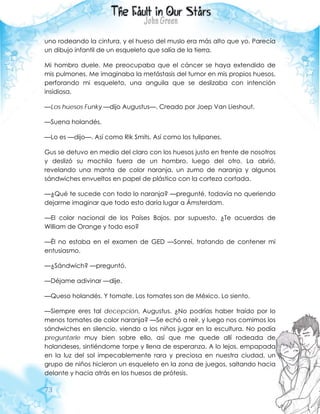 73
uno rodeando la cintura, y el hueso del muslo era más alto que yo. Parecía
un dibujo infantil de un esqueleto que salía de la tierra.
Mi hombro duele. Me preocupaba que el cáncer se haya extendido de
mis pulmones. Me imaginaba la metástasis del tumor en mis propios huesos,
perforando mi esqueleto, una anguila que se deslizaba con intención
insidiosa.
—Los huesos Funky —dijo Augustus—. Creado por Joep Van Lieshout.
—Suena holandés.
—Lo es —dijo—. Así como Rik Smits. Así como los tulipanes.
Gus se detuvo en medio del claro con los huesos justo en frente de nosotros
y deslizó su mochila fuera de un hombro, luego del otro. La abrió,
revelando una manta de color naranja, un zumo de naranja y algunos
sándwiches envueltos en papel de plástico con la corteza cortada.
—¿Qué te sucede con todo lo naranja? —pregunté, todavía no queriendo
dejarme imaginar que todo esto daría lugar a Ámsterdam.
—El color nacional de los Países Bajos, por supuesto. ¿Te acuerdas de
William de Orange y todo eso?
—Él no estaba en el examen de GED —Sonreí, tratando de contener mi
entusiasmo.
—¿Sándwich? —preguntó.
—Déjame adivinar —dije.
—Queso holandés. Y tomate. Los tomates son de México. Lo siento.
—Siempre eres tal decepción, Augustus. ¿No podrías haber traído por lo
menos tomates de color naranja? —Se echó a reír, y luego nos comimos los
sándwiches en silencio, viendo a los niños jugar en la escultura. No podía
preguntarle muy bien sobre ello, así que me quede allí rodeada de
holandeses, sintiéndome torpe y llena de esperanza. A lo lejos, empapada
en la luz del sol impecablemente rara y preciosa en nuestra ciudad, un
grupo de niños hicieron un esqueleto en la zona de juegos, saltando hacia
delante y hacia atrás en los huesos de prótesis.
 