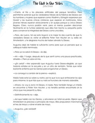 75
—Cierto, el frío y los placeres artificiales del parque temático. Pero
permíteme sostener que los verdaderos héroes de la Fábrica de Deseos son
los hombres y mujeres que esperan como Vladimir y Estragón esperaron por
Godot y las buenas chicas cristianas que esperan el matrimonio. Estos
jóvenes héroes esperan estoicamente y sin quejas porque su único Deseo
llegara. Claro, nunca podrán venir, pero al menos pueden descansar
fácilmente en la tumba sabiendo que ellos han hecho su pequeña parte
para conservar la integridad del Deseo como una idea.
—Pero, de nuevo, tal vez esto llegará: a lo mejor te das cuenta de que tu
verdadero Deseo es visitar al brillante Peter Van Houten en su exilio en
Ámsterdam, y te alegraras mucho de haber salvado tu Deseo.
Augustus dejó de hablar lo suficiente como para que yo pensara que su
soliloquio había terminado.
—Pero yo no salvé mi Deseo —le dije.
—Ah —dijo. Y luego, después de lo que sentí como una pausa practicada,
añadió—: Pero yo salve el mío.
—¿En serio? —Me sorprendió que Augustus fuera Deseo-elegible, ya que
todavía estaba en la escuela y en un año de remisión. Tenías que estar
bastante enfermo por los Genios para enganchar un Deseo.
—Lo conseguí a cambio de la pierna —explicó.
Había toda esta luz sobre su rostro; por lo que tuvo que entrecerrar los ojos
para mirarme, lo que hizo que su nariz se frunciera de manera adorable.
—Ahora, no voy a darte mi Deseo, ni nada. Pero también tengo un interés
en encontrar a Peter Van Houten, y no tendría sentido encontrarlo sin la
chica que me presentó su libro.
—Definitivamente no —dije.
—Así que hablé con los Genios, y estuvieron en total acuerdo. Dijeron que
Ámsterdam es precioso a principios de mayo. Ellos propusieron marcharnos
el tres de Mayo y volver el siete de mayo.
—Augustus, ¿de verdad?
 