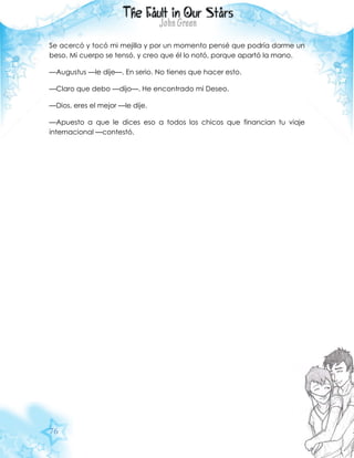 76
Se acercó y tocó mi mejilla y por un momento pensé que podría darme un
beso. Mi cuerpo se tensó, y creo que él lo notó, porque apartó la mano.
—Augustus —le dije—. En serio. No tienes que hacer esto.
—Claro que debo —dijo—. He encontrado mi Deseo.
—Dios, eres el mejor —le dije.
—Apuesto a que le dices eso a todos los chicos que financian tu viaje
internacional —contestó.
 