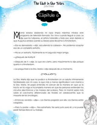 77
Capítulo 6
amá estaba doblando mi ropa limpia mientras miraba este
programa de televisión llamado The View cuando llegué a casa. Le
dije que los tulipanes, el artista holandés y todo eso, eran debido a
que Augustus estaba usando su Deseo para llevarme a Ámsterdam.
—Eso es demasiado —dijo, sacudiendo la cabeza—. No podemos aceptar
eso de un completo extraño.
—No es un extraño. Fácilmente es mi segundo mejor amigo.
—¿Después de Kaitlyn?
—Después de ti —dije. Lo que era cierto, pero mayormente lo dije porque
quería ir a Ámsterdam.
—Le preguntaré a la Dra. María —dijo después de un momento.
La Dra. María dijo que no podía ir a Ámsterdam sin un adulto íntimamente
familiarizado con mi caso, lo que más o menos significaba ir con mamá o
la Dra. María. Mi papá entendía mi cáncer de la manera en que yo lo
hacía: en la vaga e incompleta manera en que las personas entienden los
circuitos electrónicos y las mareas del océano. Pero mi mamá sabía más
sobre el carcinoma diferenciado de tiroides en adolescentes que la
mayoría de los oncólogos.
—Entonces vendrás —dije—. Los Genios pagarán por ello. Los Genios están
cargados.
—Pero tu padre —dijo—. Nos extrañaría. No sería justo para él, y no puede
pedir tiempo libre en su trabajo.
M
 