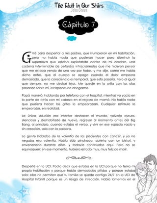 88
Capítulo 7
rité para despertar a mis padres, que irrumpieron en mi habitación,
pero no había nada que pudieran hacer para disminuir la
supernova que estaba explotando dentro de mi cerebro, una
cadena interminable de petardos intracraneales que me hicieron pensar
que me estaba yendo de una vez por todas, y me dije, como me había
dicho antes, que el cuerpo se apaga cuando el dolor empeora
demasiado, que la consciencia es temporal, que esto pasaría. Pero al igual
que siempre, no me deslicé lejos. Me quedé en la orilla con las olas
pasando sobre mí, incapaces de ahogarme.
Papá manejó, hablando por teléfono con el hospital, mientras yo yacía en
la parte de atrás con mi cabeza en el regazo de mamá. No había nada
que pudiera hacer: los gritos lo empeoraban. Cualquier estímulo lo
empeoraba, en realidad.
La única solución era intentar deshacer el mundo, volverlo oscuro,
silencioso y deshabitado de nuevo, regresar al momento antes del Big
Bang, al principio, cuando estaba el verbo, y vivir en ese espacio vacío y
sin creación, sola con la palabra.
La gente hablaba de la valentía de los pacientes con cáncer, y yo no
negaba esa valentía. Había sido pinchada, abierta con un bisturí, y
envenenada durante años, y todavía continuaba aquí. Pero no se
equivoquen: en ese momento, hubiera estado muy, muy feliz de morir.
Desperté en la UCI. Podía decir que estaba en la UCI porque no tenía mi
propia habitación y porque había demasiados pitidos y porque estaba
sola: ellos no permiten que tu familia se quede contigo 24/7 en la UCI de
Hospital Infantil porque es un riesgo de infección. Había lamentos en el
G
 