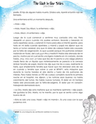 89
pasillo. El hijo de alguien había muerto. Estaba sola. Apreté el botón rojo de
llamada.
Una enfermera entró un momento después.
—Hola —dije.
—Hola, Hazel. Soy Alison, tu enfermera —dijo.
—Hola, Alison, mi enfermera —dije.
Luego de lo cual comencé a sentirme muy cansada otra vez. Pero
desperté un poco cuando mis padres entraron, llorando y besando mi
rostro repetidas veces, y extendí mi mano para ellos e intenté apretar, pero
todo en mí dolía cuando apretaba, y mamá y papá me dijeron que no
tenía un tumor cerebral, sino que mi dolor de cabeza había sido causado
por la falta de oxigenación, lo que sucedió porque mis pulmones estaban
nadando en fluido, del cual ¡¡¡¡un litro y medio!!!! Había sido drenado de mi
pecho, motivo por el cual sentía una ligera molestia en mi costado, donde
había, ¡hey, mira eso!, un tubo que iba de mi pecho a una vejiga plástica
medio llena de un líquido que misteriosamente se parecía a la cerveza
ámbar favorita de papá. Mamá me dijo que me iría a casa, realmente lo
haría, que simplemente tendría que hacer que me drenaran esto de vez
en cuando y tendría que volver a usar el BiPAP20, esta máquina que
durante la noche forzaba el aire dentro y fuera de mis pulmones de
mierda. Pero había tenido un PET de cuerpo completo durante la primera
noche en el hospital, me dijeron, y las noticias eran buenas: no había
crecimiento del tumor. No había nuevos tumores. El dolor en mi hombro
había sido provocado por la falta-de-oxígeno. El dolor por mi corazón-
trabajando-demasiado-duro.
—La Dra. María dijo esta mañana que se mantiene optimista —dijo papá.
Me gustaba la Dra. María, no te mentía, por lo que se sentía como algo
bueno de oír.
—Esta es solo una cosa, Hazel —dijo mi mamá—. Es una cosa con la que
podemos vivir.
20
BiPAP: Es una máquina de ventilación asistida no invasiva.
 