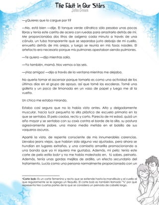 9
—¿Quieres que lo cargue por ti?
—No, está bien —dije. El tanque verde cilíndrico sólo pesaba unas pocas
libras y tenía este carrito de acero con ruedas para arrastrarlo detrás de mí.
Me proporcionaba dos litros de oxígeno cada minuto a través de una
cánula, un tubo transparente que se separaba justo debajo de mi cuello,
envuelto detrás de mis orejas, y luego se reunía en mis fosas nasales. El
artefacto era necesario porque mis pulmones apestaban siendo pulmones.
—Te quiero —dijo mientras salía.
—Yo también, mamá. Nos vemos a las seis.
—¡Haz amigos! —dijo a través de la ventana mientras me alejaba.
No quería tomar el ascensor porque tomarlo es como una actividad de los
últimos días en el grupo de apoyo, así que tomé las escaleras. Tomé una
galleta y un poco de limonada en un vaso de papel y luego me di la
vuelta.
Un chico me estaba mirando.
Estaba casi segura que no lo había visto antes. Alto y delgadamente
muscular, hacia lucir pequeña la silla plástica de escuela primaria en la
que se sentaba. El pelo caoba, recto y corto. Parecía de mi edad, quizá un
año mayor y se sentaba con su coxis contra el borde de la silla, su postura
agresivamente pobre, una mano medio metida en el bolsillo de sus
vaqueros oscuros.
Aparté la vista, de repente consciente de mis innumerables carencias.
Llevaba jeans viejos, que habían sido alguna vez ajustados, pero ahora se
hundían en lugares extraños, y una camiseta amarilla promocionando a
una banda que ya ni siquiera me gustaba. Además, mi pelo: tenía este
corte de pelo estilo bob4 y no me había molestado en, tú sabes, peinarlo.
Además, tenía unas gordas mejillas de ardilla, un efecto secundario del
tratamiento. Lucía como una persona normalmente proporcionada con un
4Corte bob: Es un corte femenino y recto que se extiende hasta la mandíbula y el cuello al
que regularmente se le agrega un flequillo. El corte bob es también llamado "¾" por qué
representa tres cuartas partes de lo que se considera un peinado de cabello largo.
 