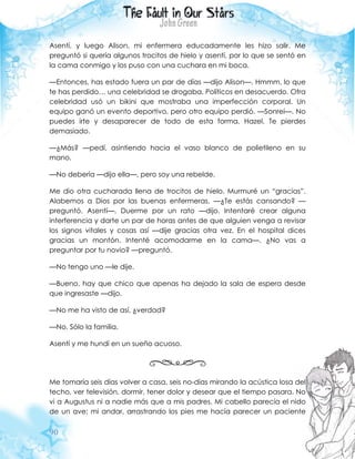 90
Asentí, y luego Alison, mi enfermera educadamente les hizo salir. Me
preguntó si quería algunos trocitos de hielo y asentí, por lo que se sentó en
la cama conmigo y los puso con una cuchara en mi boca.
—Entonces, has estado fuera un par de días —dijo Alison—. Hmmm, lo que
te has perdido… una celebridad se drogaba. Políticos en desacuerdo. Otra
celebridad usó un bikini que mostraba una imperfección corporal. Un
equipo ganó un evento deportivo, pero otro equipo perdió. —Sonreí—. No
puedes irte y desaparecer de todo de esta forma, Hazel. Te pierdes
demasiado.
—¿Más? —pedí, asintiendo hacia el vaso blanco de polietileno en su
mano.
—No debería —dijo ella—, pero soy una rebelde.
Me dio otra cucharada llena de trocitos de hielo. Murmuré un “gracias”.
Alabemos a Dios por las buenas enfermeras. —¿Te estás cansando? —
preguntó. Asentí—. Duerme por un rato —dijo. Intentaré crear alguna
interferencia y darte un par de horas antes de que alguien venga a revisar
los signos vitales y cosas así —dije gracias otra vez. En el hospital dices
gracias un montón. Intenté acomodarme en la cama—. ¿No vas a
preguntar por tu novio? —preguntó.
—No tengo uno —le dije.
—Bueno, hay que chico que apenas ha dejado la sala de espera desde
que ingresaste —dijo.
—No me ha visto de así, ¿verdad?
—No. Sólo la familia.
Asentí y me hundí en un sueño acuoso.
Me tomaría seis días volver a casa, seis no-días mirando la acústica losa del
techo, ver televisión, dormir, tener dolor y desear que el tiempo pasara. No
vi a Augustus ni a nadie más que a mis padres. Mi cabello parecía el nido
de un ave; mi andar, arrastrando los pies me hacía parecer un paciente
 