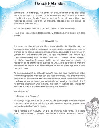 91
demencial. Sin embargo, me sentía un poquito mejor cada día: cada
sueño terminaba para revelar a una persona que se parecía un poco más
a mí. Dormir combate el cáncer, el habitual Dr. Jim dijo por milésima vez
mientras se cernía sobre mí un mañana, rodeado por un círculo de
estudiantes de medicina.
—Entonces soy una máquina de pelea contra el cáncer —le dije.
—Eso eres, Hazel. Sigue descansando, y probablemente estarás en casa
pronto.
El martes, me dijeron que me iría a casa el miércoles. El miércoles, dos
estudiantes de medicina mínimamente supervisados removieron el tubo de
drenaje de mi pecho, lo que se sintió como ser apuñalada a la inversa y en
general no salió demasiado bien, así que decidieron que tendría que
quedarme hasta el jueves. Estaba comenzando a pensar que era el objeto
de algún experimento existencialista en un permanente estado de
negación de la gratificación cuando la Dra. María apareció la mañana
del viernes, se movió a mi alrededor por un minuto, y me dijo que estaba
bien para irme.
Así que mamá abrió su bolso de tamaño excesivo para revelar que había
tenido mi ropa para ir a casa con ella todo el tiempo. Una enfermera vino
y sacó mi vía intravenosa. Me sentí libre de ataduras aunque todavía tenía
que llevar mi tanque de oxígeno a todos lados conmigo. Fui al baño, tomé
mi primera ducha en una semana, me vestí, y cuando salí, estaba tan
cansada que tuve que recostarme y recuperar el aliento.
Mamá preguntó:
—¿Quieres ver a Augustus?
—Supongo —dije, después de un minuto. Me puse de pie y arrastré mis pies
hasta una de las sillas de plástico que estaba contra la pared, metiendo mi
tanque bajo la silla. Eso me agotó.
Papá regresó con Augustus un par de minutos más tarde. Su cabello
estaba desordenado, derramándose sobre su frente. Se iluminó con una
 