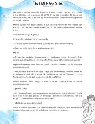 92
verdadera sonrisa tonta de Augustus Waters cuando me vio, y no pude
evitar sonreírle en respuesta. Se sentó en la silla reclinable de cuero de
imitación azul junto a mi silla. Se inclinó hacia mí, pareciendo incapaz de
reprimir la sonrisa.
Mamá y papá nos dejaron solos, lo que se sintió incómodo. Me esforcé por
mirarlo a los ojos, aunque eran la clase de ojos bonitos que son difíciles de
mirar.
—Te extrañé —dijo Augustus.
Mi voz salió más baja de lo que quería.
—Gracias por no intentar verme cuando me veía como el infierno.
—Para ser justo, todavía te ves bastante mal.
Me reí.
—Te extrañé, también. Simplemente no quería que vieras… todo esto. Solo
quiero que, al igual que… no importa. No siempre obtienes lo que quieres.
—¿Es así? —preguntó—. Siempre pensé que el mundo era una fábrica que
concede deseos.
—Resulta que ese no es el caso —dije. Era tan hermoso. Intentó tomar mi
mano pero sacudí mi cabeza—. No —dije en voz baja—. Si vamos a pasar
tiempo juntos, tiene que ser, como, no de esa forma.
—Bien —dijo—. Bien, tengo buenas y malas noticias sobre el frente
concede deseos.
—¿Bien? —dije.
—La mala noticia es que obviamente no podemos ir a Ámsterdam hasta
que estés mejor. Los genios, sin embargo, pondrán en marcha su famosa
magia cuando estés lo suficientemente bien.
—¿Esas son las buenas noticias?
—No, la buena noticia es que mientras estabas dormida, Peter Van Houten
compartió un poco más de su brillante cerebro con nosotros.
 