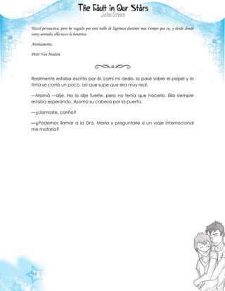 94
Hazel persuasiva, pero he vagado por este valle de lágrimas durante más tiempo que tú, y desde donde
estoy sentado, ella no es la lunática.
Atentamente,
Peter Van Houten.
Realmente estaba escrita por él. Lamí mi dedo, lo pasé sobre el papel y la
tinta se corrió un poco, así que supe que era muy real.
—Mamá —dije. No lo dije fuerte, pero no tenía que hacerlo. Ella siempre
estaba esperando. Asomó su cabeza por la puerta.
—¿Llamaste, cariño?
—¿Podemos llamar a la Dra. María y preguntarle si un viaje internacional
me mataría?
 