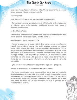 96
pero si ese fuera el caso, hubiéramos visto el tumor crecer en los escaneos,
lo que no es así. Así que no es eso todavía.
Todavía, pensé.
El Dr. Simons daba golpecitos a la mesa con su dedo índice.
—Pensamos en general que posiblemente el Phalanxifor está empeorando
el edema, pero enfrentaríamos problemas mucho más serios si
descontinuamos su uso.
La Dra. María añadió:
—Realmente no entendemos los efectos a largo plazo del Phalanxifor. Muy
pocas personas han estado bajo sus efectos como tú.
—¿Entonces no vamos a hacer nada?
—Vamos a seguir con el curso —dijo la Dra. María—, pero necesitaremos
impedir que el edema crezca. –Me sentía un poco enferma por alguna
razón, como si fuese a vomitar. Odio las Reuniones del Equipo de Cáncer
en general, pero odiaba esta en particular—. Tu cáncer no se va a ir, Hazel.
Pero hemos visto a personas con tu nivel de penetración de tumor vivir por
un largo tiempo. —No pregunté que constituía un largo tiempo. Había
cometido ese error antes—. Sé que con el haber salido de la UCI, no se
siente de esa manera, pero este fluido es, al menos por el momento,
manejable.
—¿No puedo recibir un trasplante de pulmón o algo así? —pregunté.
Los labios de la doctora María se contrajeron en su boca.
—No serías considerada como una candidata fuerte para un trasplante,
desafortunadamente —dijo ella. Lo entendí: es inútil desperdiciar buenos
pulmones en un caso sin esperanzas. Asentí, tratando de hacer ver como si
el comentario no me hirió. Mi papá comenzó a llorar un poco. No lo miré,
pero nadie dijo nada por un largo momento, así que su gimoteo era el
único sonido en el salón.
 