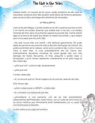 97
Odiaba herirlo. La mayoría de las veces, podía olvidarme de ello, pero la
inexorable verdad es esta: Ellos podrían estar felices de tenerme alrededor,
pero yo era el alfa y el omega del sufrimiento de mis padres.
Justo antes del Milagro, cuando estaba en la UCI y parecía que iba a morir
y mi mamá me estaba diciendo que estaba bien si me iba, y yo estaba
tratando de irme, pero mis pulmones seguían buscando aire, mamá sollozó
algo en el pecho de papá que deseo no haber escuchado, y que espero
que nunca sepa que escuché. Dijo:
—No seré nunca más una mamá —Me destruyó gravemente. No pude
dejar de pensar en eso durante toda la Reunión del Equipo de Cáncer. No
podía sacármelo de la cabeza, como sonó cuando lo dijo, como si nunca
fuera a estar bien, lo cual probablemente era así. Como sea,
eventualmente decidimos mantener las cosas iguales sólo con más
drenajes de fluidos frecuentes. Al final, pregunté si podía viajar a
Ámsterdam, y el Dr. Simons realmente y literalmente se rió, pero luego la
Dra. María dijo:
—¿Por qué no? —y Simons dijo, dudosamente:
—¿Por qué no?
Y la Dra. María dijo:
—Sí, no veo por qué no. Tienen oxígeno en los aviones, después de todo.
El Dr. Simons dijo:
—¿Van a dejar pasar un BiPAP? —y María dijo:
—Sí, o tendrán uno esperando por ella.
—¿Complacer a una paciente, una de las más prometedoras
sobrevivientes del Phalanxifor, nada menos, con un vuelo de ocho horas sin
los únicos médicos que íntimamente están familiarizados con su caso? Es
una receta para el desastre.
La Dra. María se encogió de hombros.
 