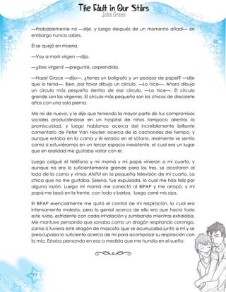 99
—Probablemente no —dije, y luego después de un momento añadí— sin
embargo nunca sabes.
Él se quejó en miseria.
—Voy a morir virgen —dijo.
—¿Eres virgen? —pregunté, sorprendida.
—Hazel Grace —dijo—, ¿tienes un bolígrafo y un pedazo de papel? —dije
que lo tenía—. Bien, por favor dibuja un círculo. —Lo hice—. Ahora dibuja
un círculo más pequeño dentro de ese círculo. —Lo hice—. El círculo
grande son los vírgenes. El círculo más pequeño son los chicos de diecisiete
años con una sola pierna.
Me reí de nuevo, y le dije que teniendo la mayor parte de tus compromisos
sociales produciéndose en un hospital de niños tampoco alientas la
promiscuidad, y luego hablamos acerca del increíblemente brillante
comentario de Peter Van Houten acerca de la cachondez del tiempo, y
aunque estaba en la cama y él estaba en el sótano, realmente se sentía
como si estuviéramos en un tercer espacio inexistente, el cual era un lugar
que en realidad me gustaba visitar con él.
Luego colgué el teléfono y mi mamá y mi papá vinieron a mi cuarto, y
aunque no era lo suficientemente grande para los tres, se acostaron al
lado de la cama y vimos ANTM en la pequeña televisión de mi cuarto. La
chica que no me gustaba, Selena, fue expulsada, lo cual me hizo feliz por
alguna razón. Luego mi mamá me conectó al BiPAP y me arropó, y mi
papá me besó en la frente, con todo y barba, luego cerré mis ojos.
El BiPAP esencialmente me quitó el control de mi respiración, lo cual era
intensamente molesto, pero lo genial acerca de ello era que hacia todo
este ruido, estridente con cada inhalación y zumbando mientras exhalaba.
Me mantuve pensando que sonaba como un dragón respirando conmigo,
como si tuviera este dragón de mascota que se acurrucaba junto a mí y se
preocupaba lo suficiente acerca de mí para acompasar su respiración con
la mía. Estaba pensando en eso a medida que me hundía en el sueño.
 