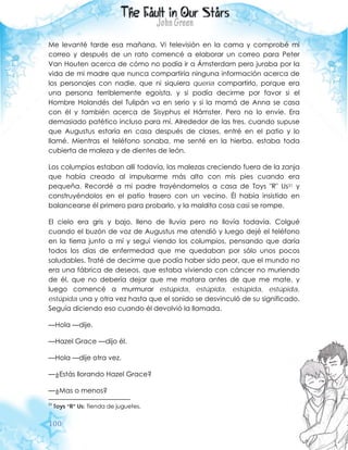 100
Me levanté tarde esa mañana. Vi televisión en la cama y comprobé mi
correo y después de un rato comencé a elaborar un correo para Peter
Van Houten acerca de cómo no podía ir a Ámsterdam pero juraba por la
vida de mi madre que nunca compartiría ninguna información acerca de
los personajes con nadie, que ni siquiera quería compartirlo, porque era
una persona terriblemente egoísta, y si podía decirme por favor si el
Hombre Holandés del Tulipán va en serio y si la mamá de Anna se casa
con él y también acerca de Sisyphus el Hámster. Pero no lo envíe. Era
demasiado patético incluso para mí. Alrededor de las tres, cuando supuse
que Augustus estaría en casa después de clases, entré en el patio y lo
llamé. Mientras el teléfono sonaba, me senté en la hierba, estaba toda
cubierta de maleza y de dientes de león.
Los columpios estaban allí todavía, las malezas creciendo fuera de la zanja
que había creado al impulsarme más alto con mis pies cuando era
pequeña. Recordé a mi padre trayéndomelos a casa de Toys "R" Us21 y
construyéndolos en el patio trasero con un vecino. Él había insistido en
balancearse él primero para probarlo, y la maldita cosa casi se rompe.
El cielo era gris y bajo, lleno de lluvia pero no llovía todavía. Colgué
cuando el buzón de voz de Augustus me atendió y luego dejé el teléfono
en la tierra junto a mí y seguí viendo los columpios, pensando que daría
todos los días de enfermedad que me quedaban por sólo unos pocos
saludables. Traté de decirme que podía haber sido peor, que el mundo no
era una fábrica de deseos, que estaba viviendo con cáncer no muriendo
de él, que no debería dejar que me matara antes de que me mate, y
luego comencé a murmurar estúpida, estúpida, estúpida, estúpida,
estúpida una y otra vez hasta que el sonido se desvinculó de su significado.
Seguía diciendo eso cuando él devolvió la llamada.
—Hola —dije.
—Hazel Grace —dijo él.
—Hola —dije otra vez.
—¿Estás llorando Hazel Grace?
—¿Mas o menos?
21
Toys “R” Us: Tienda de juguetes.
 