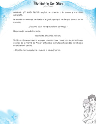 106
—MAMÁ, ¡TE AMO TANTO! —grité, se acercó a la cama y me dejó
abrazarla.
Le escribí un mensaje de texto a Augustus porque sabía que estaba en la
escuela:
¿Todavía estás libre para el tres de Mayo?
Él respondió inmediatamente.
Todo está andando. Waters.
Si sólo pudiera quedarme viva por una semana, conocería los secretos no
escritos de la mamá de Anna y el hombre del tulipán holandés. Miré hacia
mi blusa a mi pecho.
—Mantén tu mierda junta —susurré a mis pulmones.
 