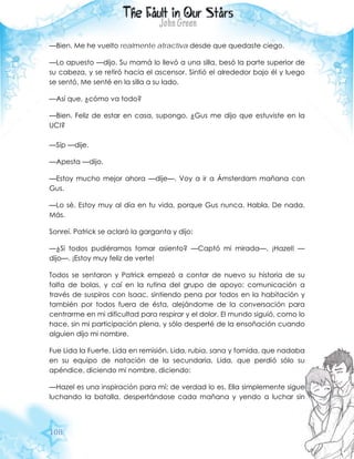 108
—Bien. Me he vuelto realmente atractiva desde que quedaste ciego.
—Lo apuesto —dijo. Su mamá lo llevó a una silla, besó la parte superior de
su cabeza, y se retiró hacia el ascensor. Sintió el alrededor bajo él y luego
se sentó. Me senté en la silla a su lado.
—Así que, ¿cómo va todo?
—Bien. Feliz de estar en casa, supongo. ¿Gus me dijo que estuviste en la
UCI?
—Síp —dije.
—Apesta —dijo.
—Estoy mucho mejor ahora —dije—. Voy a ir a Ámsterdam mañana con
Gus.
—Lo sé. Estoy muy al día en tu vida, porque Gus nunca. Habla. De nada.
Más.
Sonreí. Patrick se aclaró la garganta y dijo:
—¿Si todos pudiéramos tomar asiento? —Captó mi mirada—. ¡Hazel! —
dijo—. ¡Estoy muy feliz de verte!
Todos se sentaron y Patrick empezó a contar de nuevo su historia de su
falta de bolas, y caí en la rutina del grupo de apoyo: comunicación a
través de suspiros con Isaac, sintiendo pena por todos en la habitación y
también por todos fuera de ésta, alejándome de la conversación para
centrarme en mi dificultad para respirar y el dolor. El mundo siguió, como lo
hace, sin mi participación plena, y sólo desperté de la ensoñación cuando
alguien dijo mi nombre.
Fue Lida la Fuerte. Lida en remisión. Lida, rubia, sana y fornida, que nadaba
en su equipo de natación de la secundaria, Lida, que perdió sólo su
apéndice, diciendo mi nombre, diciendo:
—Hazel es una inspiración para mí; de verdad lo es. Ella simplemente sigue
luchando la batalla, despertándose cada mañana y yendo a luchar sin
 