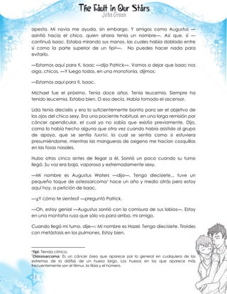 11
apesta. Mi novia me ayuda, sin embargo. Y amigos como Augustus —
asintió hacia el chico, quien ahora tenía un nombre—. Así que, sí —
continuó Isaac. Estaba mirando sus manos, las cuales había doblado entre
sí como la parte superior de un tipi6—. No puedes hacer nada para
evitarlo.
—Estamos aquí para ti, Isaac —dijo Patrick—. Vamos a dejar que Isaac nos
oiga, chicos. —Y luego todos, en una monotonía, dijimos:
—Estamos aquí para ti, Isaac.
Michael fue el próximo. Tenía doce años. Tenía leucemia. Siempre ha
tenido leucemia. Estaba bien. O eso decía. Había tomado el ascensor.
Lida tenía dieciséis y era lo suficientemente bonita para ser el objetivo de
los ojos del chico sexy. Era una paciente habitual, en una larga remisión por
cáncer apendicular, el cual yo no sabía que existía previamente. Dijo,
como lo había hecho alguna que otra vez cuando había asistido al grupo
de apoyo, que se sentía fuerte, lo cual se sentía como si estuviera
presumiéndome, mientras las mangueras de oxigeno me hacían cosquillas
en las fosas nasales.
Hubo otros cinco antes de llegar a él. Sonrió un poco cuando su turno
llegó. Su voz era baja, vaporosa y extremadamente sexy.
—Mi nombre es Augustus Waters —dijo—. Tengo diecisiete... tuve un
pequeño toque de osteosarcoma7 hace un año y medio atrás pero estoy
aquí hoy, a petición de Isaac.
—¿Y cómo te sientes? —preguntó Patrick.
—Oh, estoy genial —Augustus sonrió con la comisura de sus labios—. Estoy
en una montaña rusa que sólo va para arriba, mi amigo.
Cuando llegó mi turno, dije—: Mi nombre es Hazel. Tengo diecisiete. Tiroides
con metástasis en los pulmones. Estoy bien.
6Tipi: Tienda cónica.
7
Osteosarcoma: Es un cáncer óseo que aparece por lo general en cualquiera de los
extremos de la diáfisis de un hueso largo. Los huesos en los que aparece más
frecuentemente son el fémur, la tibia y el húmero.
 